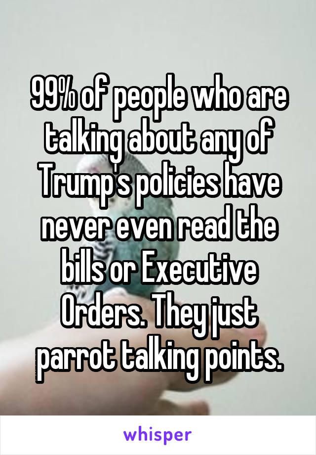 99% of people who are talking about any of Trump's policies have never even read the bills or Executive Orders. They just parrot talking points.