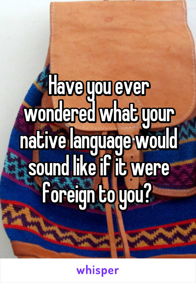 Have you ever wondered what your native language would sound like if it were foreign to you? 