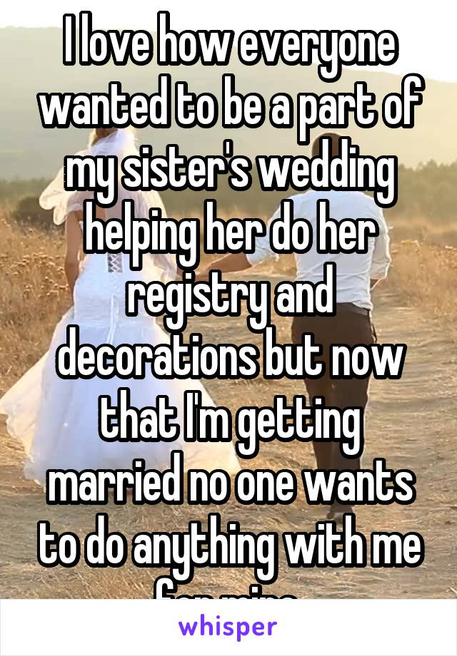 I love how everyone wanted to be a part of my sister's wedding helping her do her registry and decorations but now that I'm getting married no one wants to do anything with me for mine.