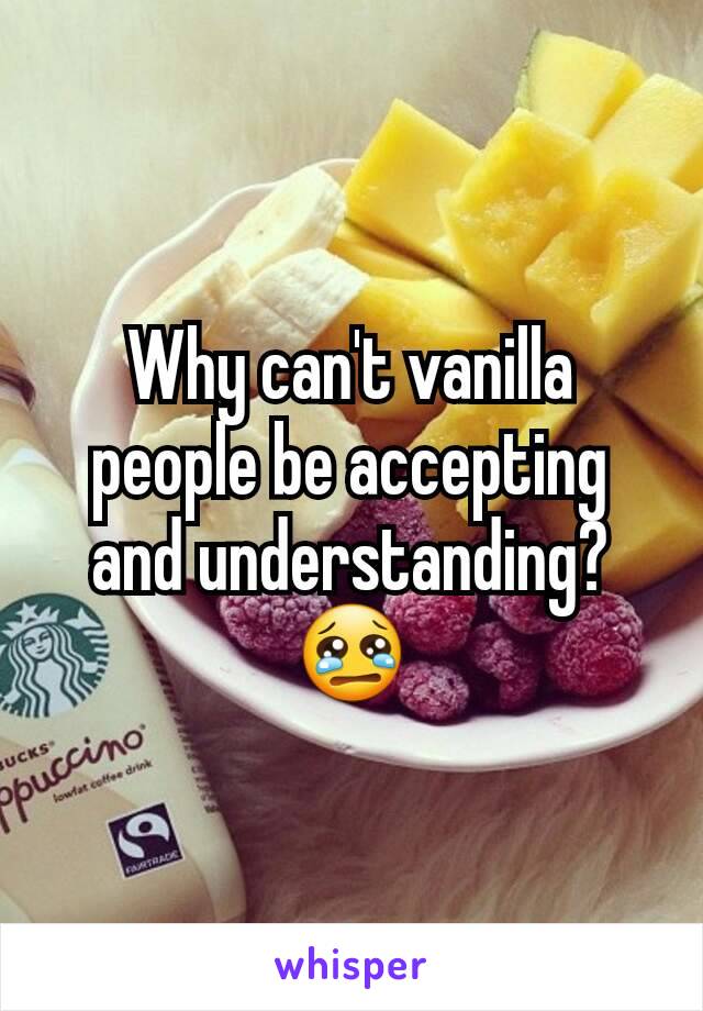 Why can't vanilla people be accepting and understanding? 😢