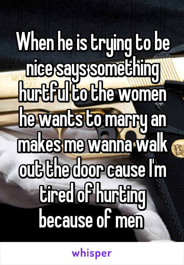 When he is trying to be nice says something hurtful to the women he wants to marry an makes me wanna walk out the door cause I'm tired of hurting because of men 