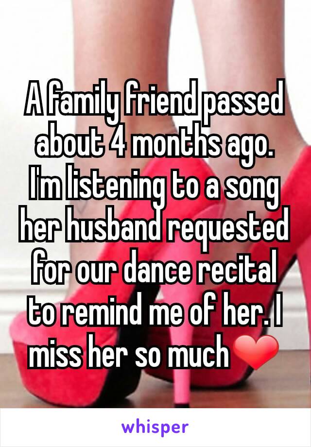 A family friend passed about 4 months ago. I'm listening to a song her husband requested for our dance recital to remind me of her. I miss her so much❤