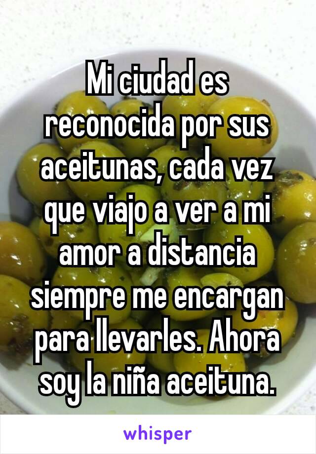 Mi ciudad es reconocida por sus aceitunas, cada vez que viajo a ver a mi amor a distancia siempre me encargan para llevarles. Ahora soy la niña aceituna.