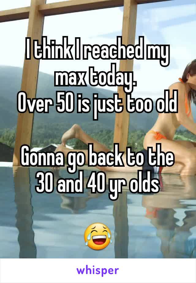 I think I reached my max today. 
Over 50 is just too old

Gonna go back to the 30 and 40 yr olds

😂