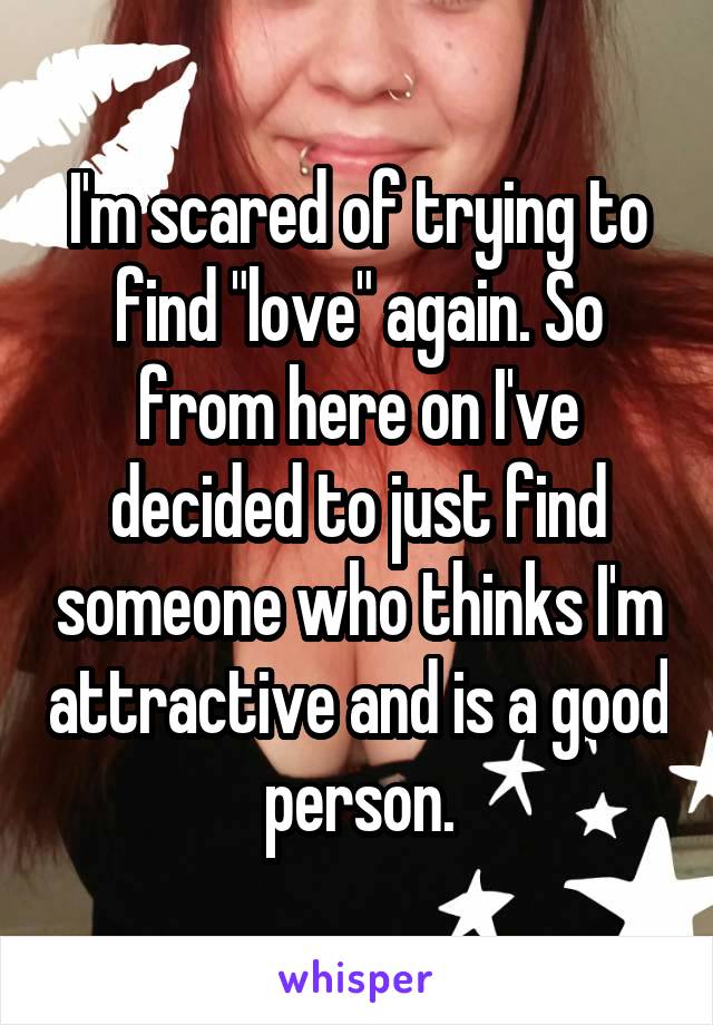 I'm scared of trying to find "love" again. So from here on I've decided to just find someone who thinks I'm attractive and is a good person.