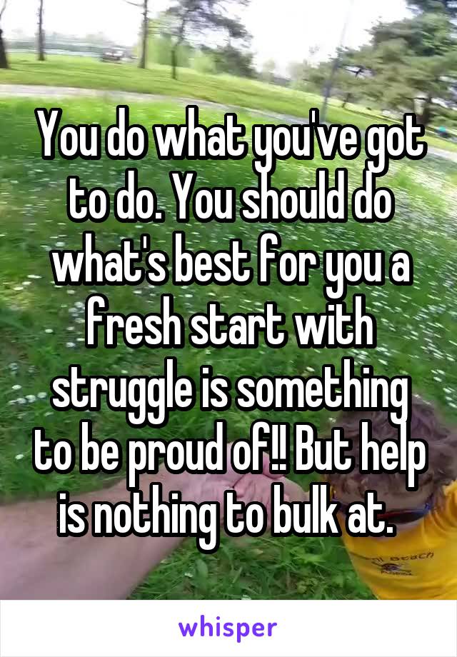 You do what you've got to do. You should do what's best for you a fresh start with struggle is something to be proud of!! But help is nothing to bulk at. 