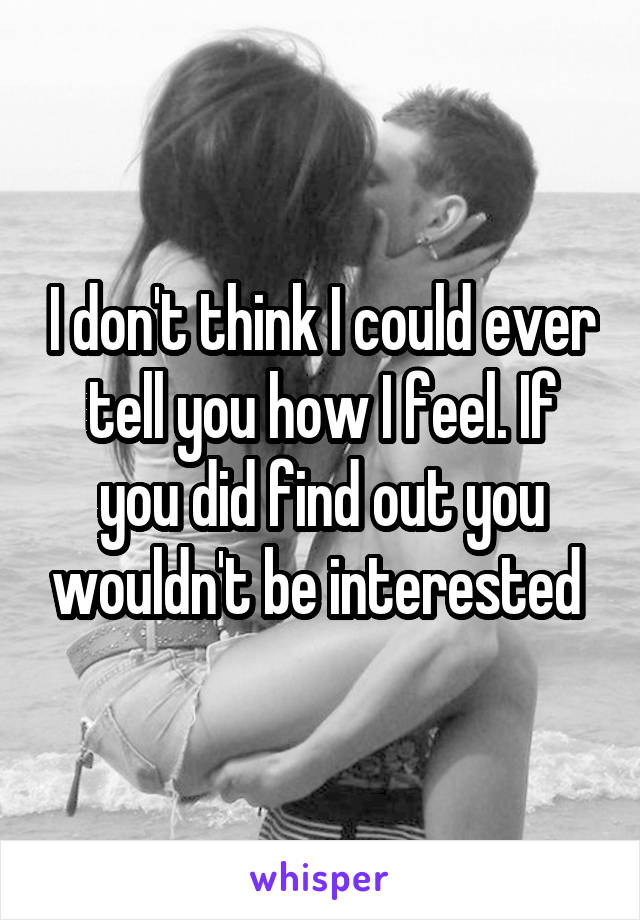 I don't think I could ever tell you how I feel. If you did find out you wouldn't be interested 