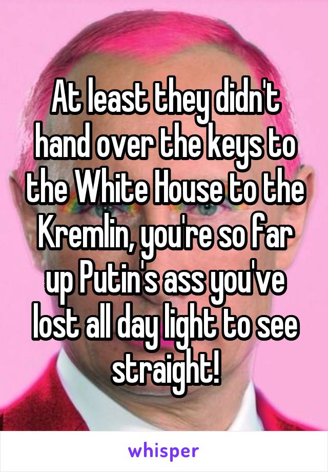 At least they didn't hand over the keys to the White House to the Kremlin, you're so far up Putin's ass you've lost all day light to see straight!