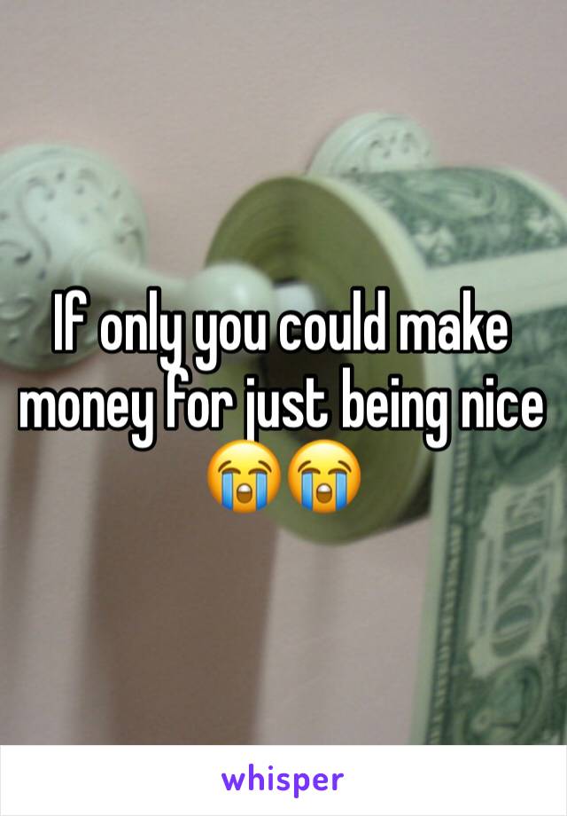 If only you could make money for just being nice 😭😭