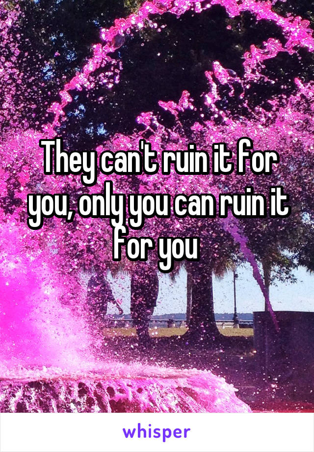 They can't ruin it for you, only you can ruin it for you 
