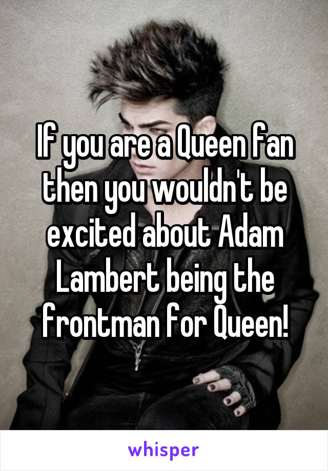 If you are a Queen fan then you wouldn't be excited about Adam Lambert being the frontman for Queen!