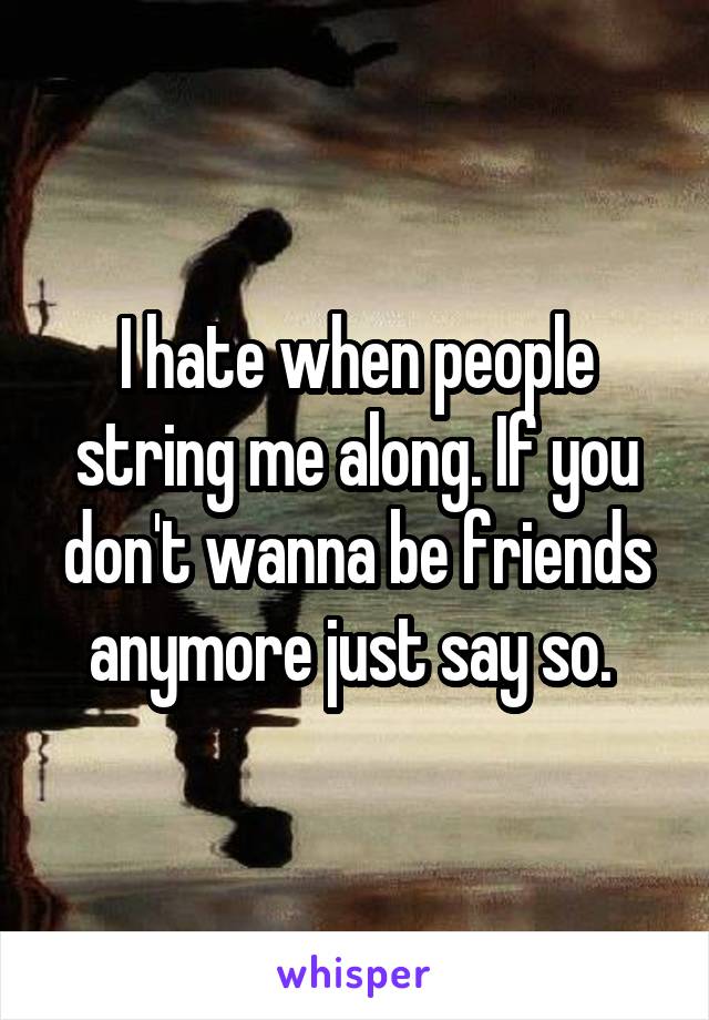 I hate when people string me along. If you don't wanna be friends anymore just say so. 