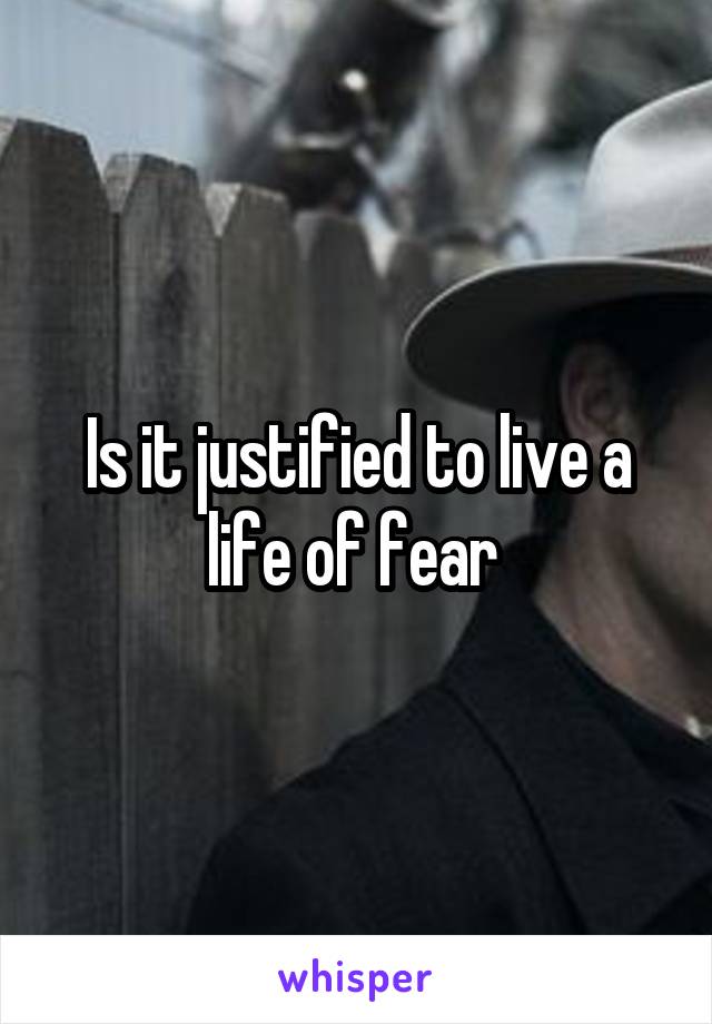 Is it justified to live a life of fear 