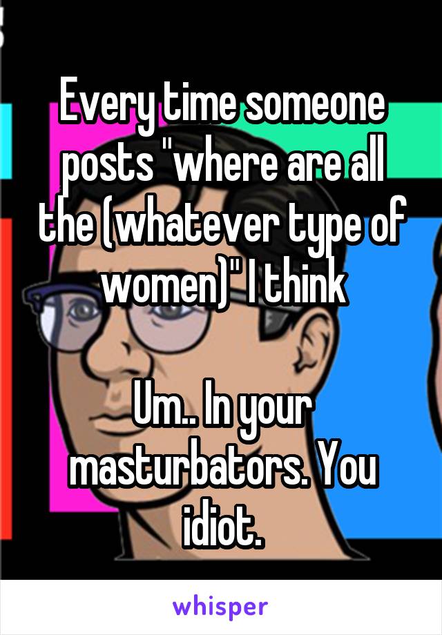 Every time someone posts "where are all the (whatever type of women)" I think

Um.. In your masturbators. You idiot.