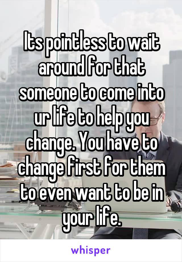 Its pointless to wait around for that someone to come into ur life to help you change. You have to change first for them to even want to be in your life.