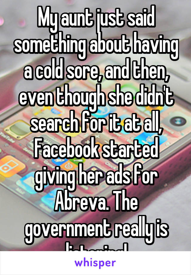 My aunt just said something about having a cold sore, and then, even though she didn't search for it at all, Facebook started giving her ads for Abreva. The government really is listening!