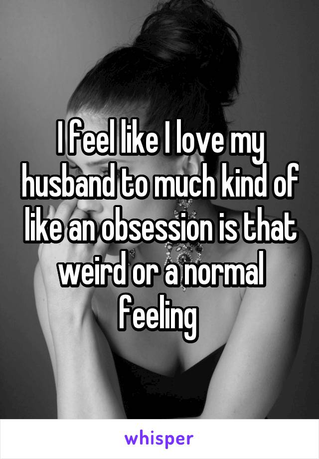 I feel like I love my husband to much kind of like an obsession is that weird or a normal feeling 