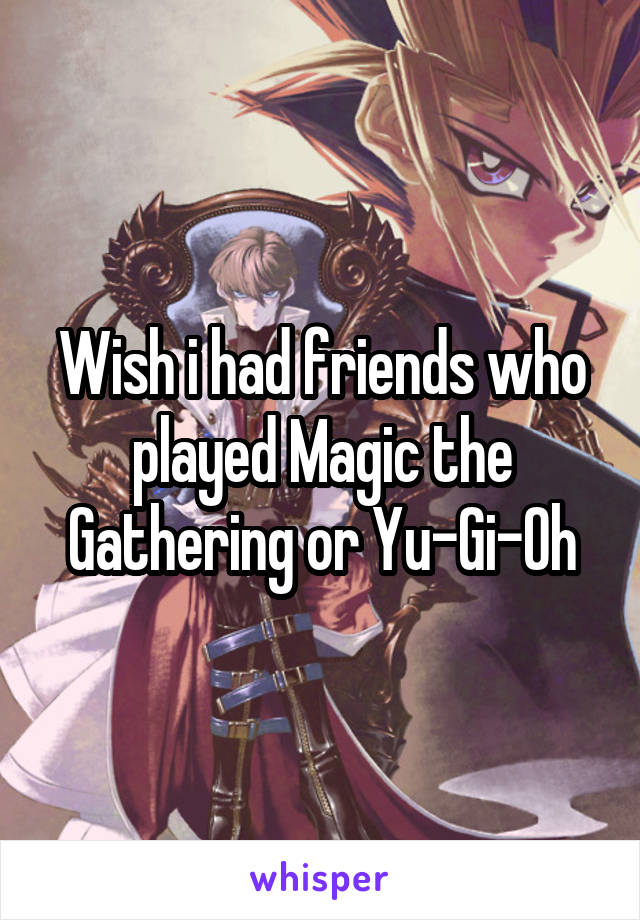 Wish i had friends who played Magic the Gathering or Yu-Gi-Oh