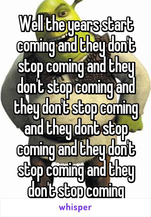 Well the years start coming and they don't stop coming and they don't stop coming and they don't stop coming and they dont stop coming and they don't stop coming and they don't stop coming