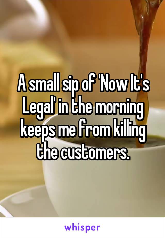 A small sip of 'Now It's Legal' in the morning keeps me from killing the customers.