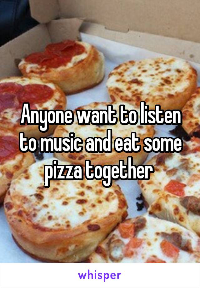 Anyone want to listen to music and eat some pizza together 