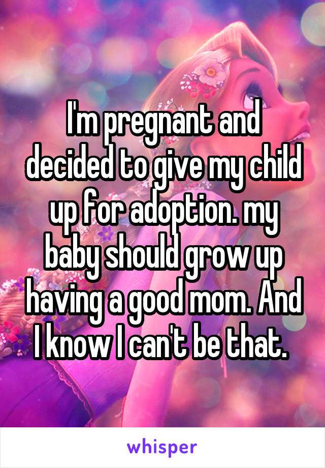 I'm pregnant and decided to give my child up for adoption. my baby should grow up having a good mom. And I know I can't be that. 