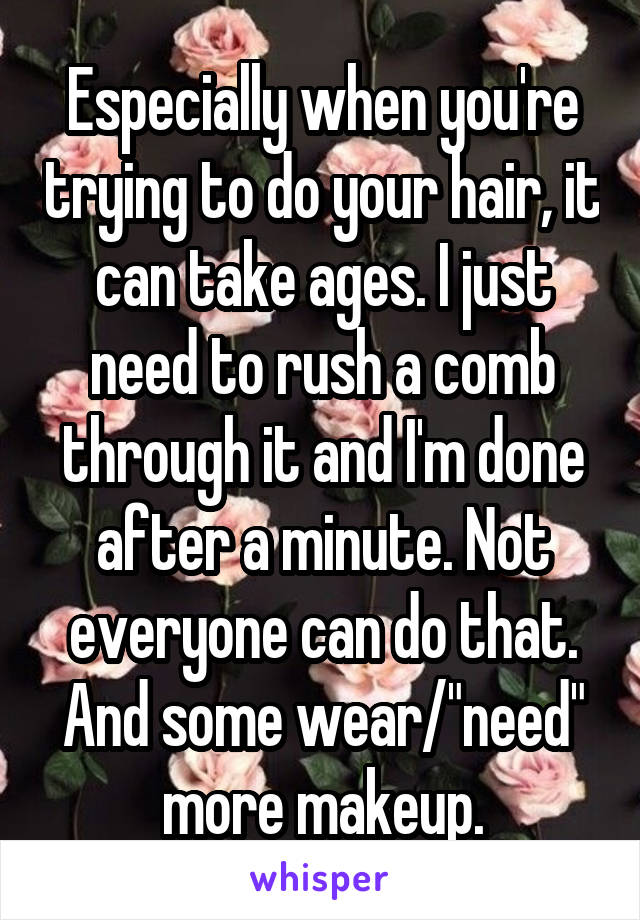 Especially when you're trying to do your hair, it can take ages. I just need to rush a comb through it and I'm done after a minute. Not everyone can do that. And some wear/"need" more makeup.