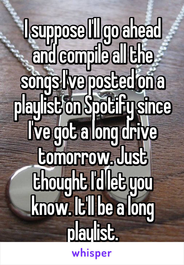 I suppose I'll go ahead and compile all the songs I've posted on a playlist on Spotify since I've got a long drive tomorrow. Just thought I'd let you know. It'll be a long playlist.