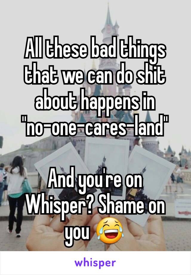 All these bad things that we can do shit about happens in
"no-one-cares-land"

And you're on Whisper? Shame on you 😂