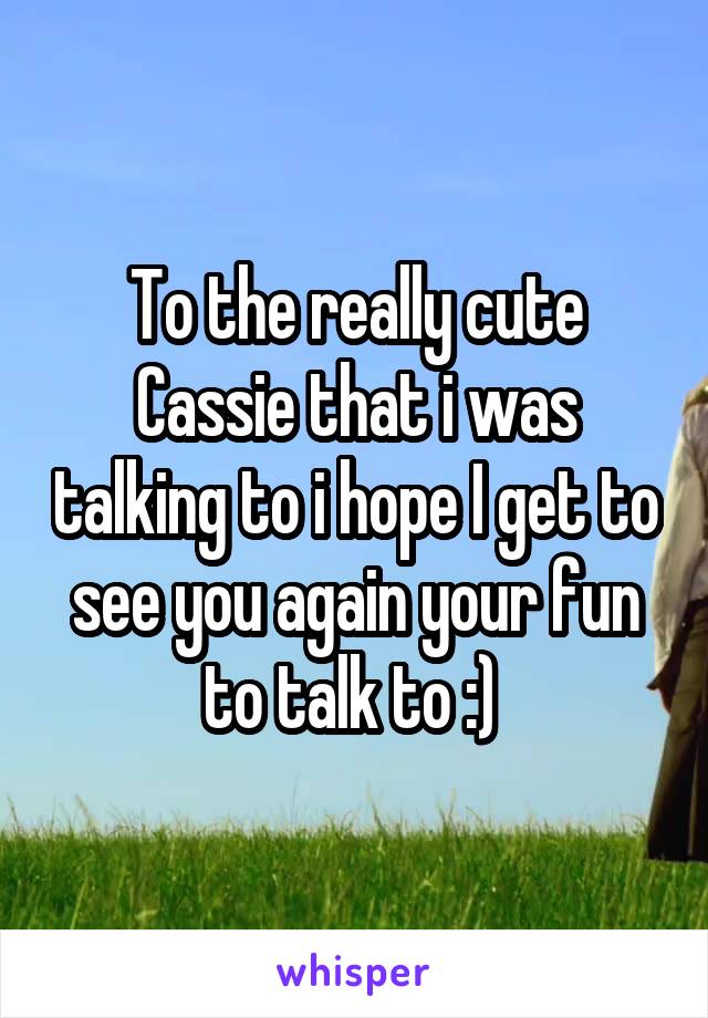 To the really cute Cassie that i was talking to i hope I get to see you again your fun to talk to :) 