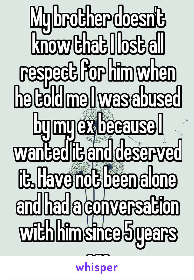 My brother doesn't know that I lost all respect for him when he told me I was abused by my ex because I wanted it and deserved it. Have not been alone and had a conversation with him since 5 years ago