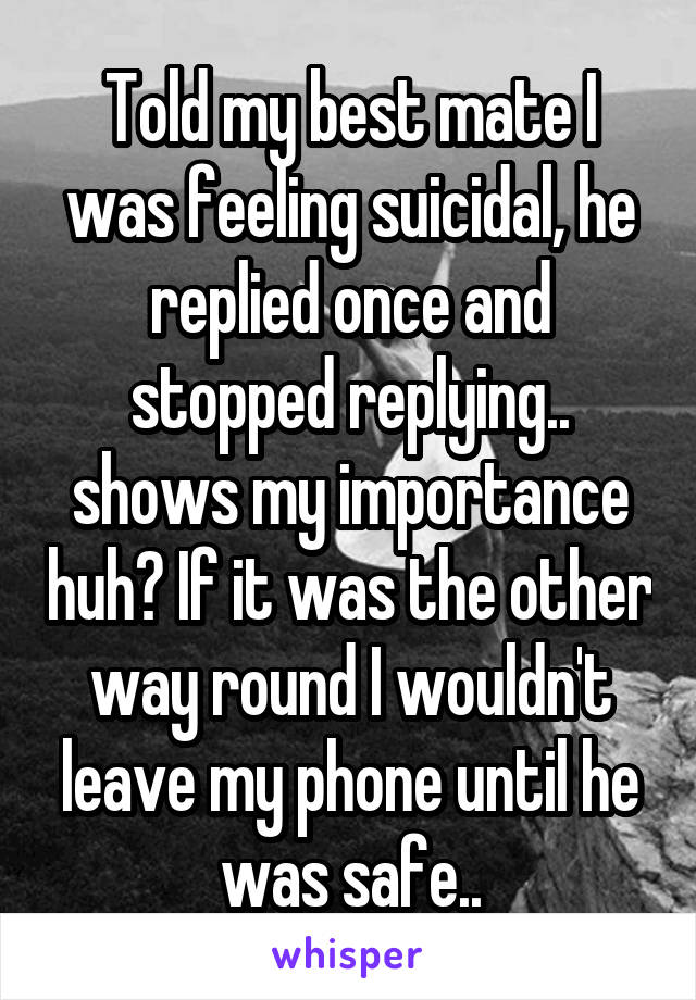 Told my best mate I was feeling suicidal, he replied once and stopped replying.. shows my importance huh? If it was the other way round I wouldn't leave my phone until he was safe..