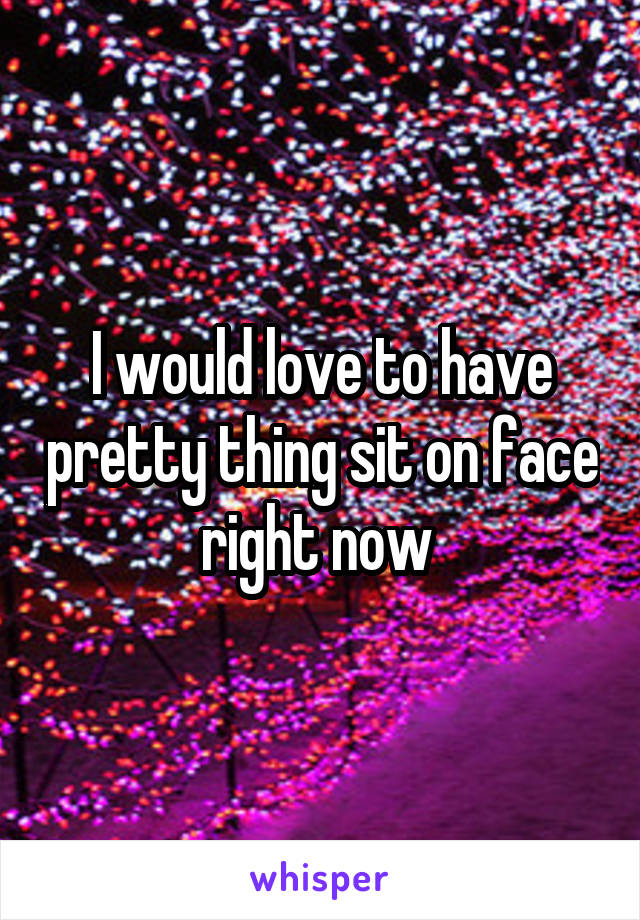 I would love to have pretty thing sit on face right now 