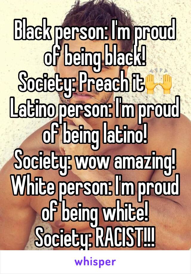 Black person: I'm proud of being black!
Society: Preach it🙌
Latino person: I'm proud of being latino!
Society: wow amazing!
White person: I'm proud of being white!
Society: RACIST!!! 