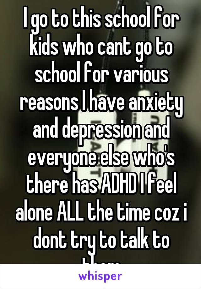 I go to this school for kids who cant go to school for various reasons I have anxiety and depression and everyone else who's there has ADHD I feel alone ALL the time coz i dont try to talk to them