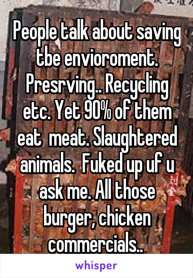 People talk about saving tbe envioroment. Presrving.. Recycling etc. Yet 90% of them eat  meat. Slaughtered animals.  Fuked up uf u ask me. All those burger, chicken commercials.. 