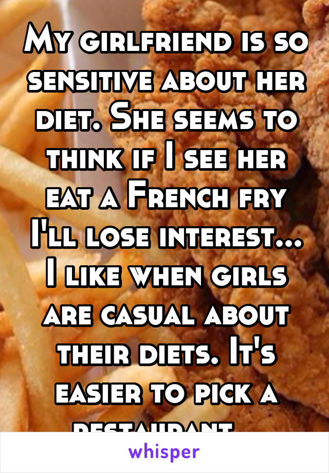 My girlfriend is so sensitive about her diet. She seems to think if I see her eat a French fry I'll lose interest... I like when girls are casual about their diets. It's easier to pick a restaurant...