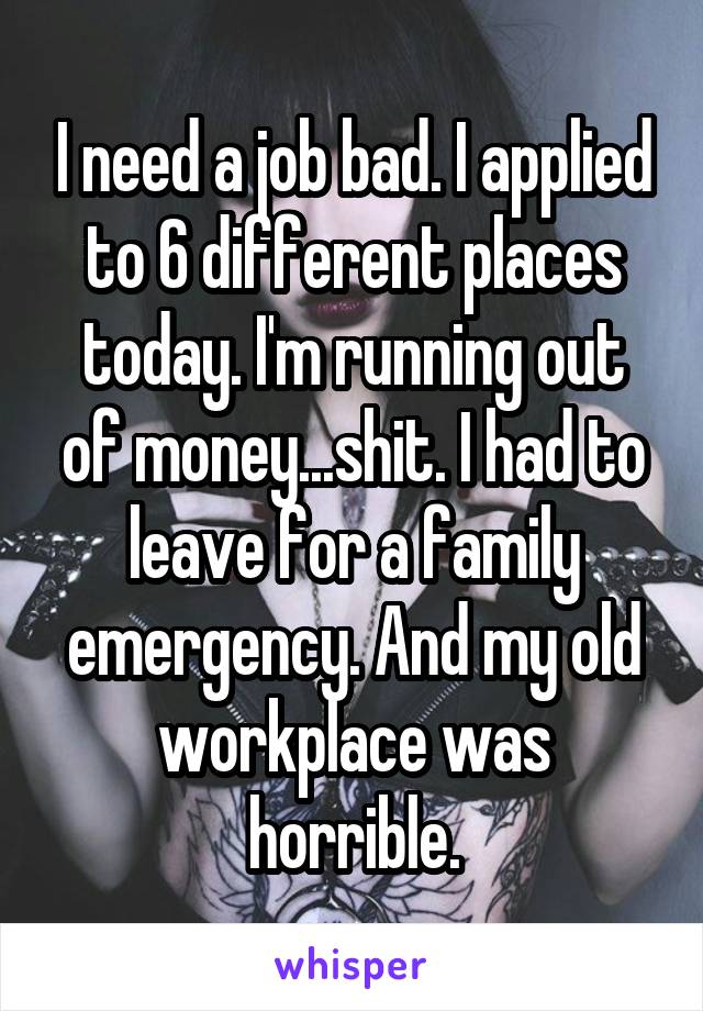 I need a job bad. I applied to 6 different places today. I'm running out of money...shit. I had to leave for a family emergency. And my old workplace was horrible.