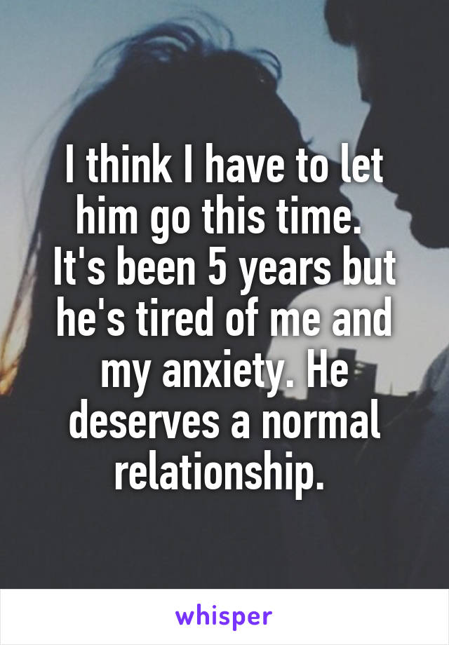 I think I have to let him go this time. 
It's been 5 years but he's tired of me and my anxiety. He deserves a normal relationship. 