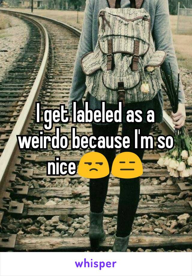 I get labeled as a weirdo because I'm so nice😒😑