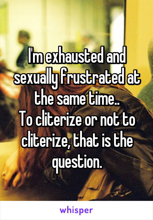 I'm exhausted and sexually frustrated at the same time..
To cliterize or not to cliterize, that is the question.