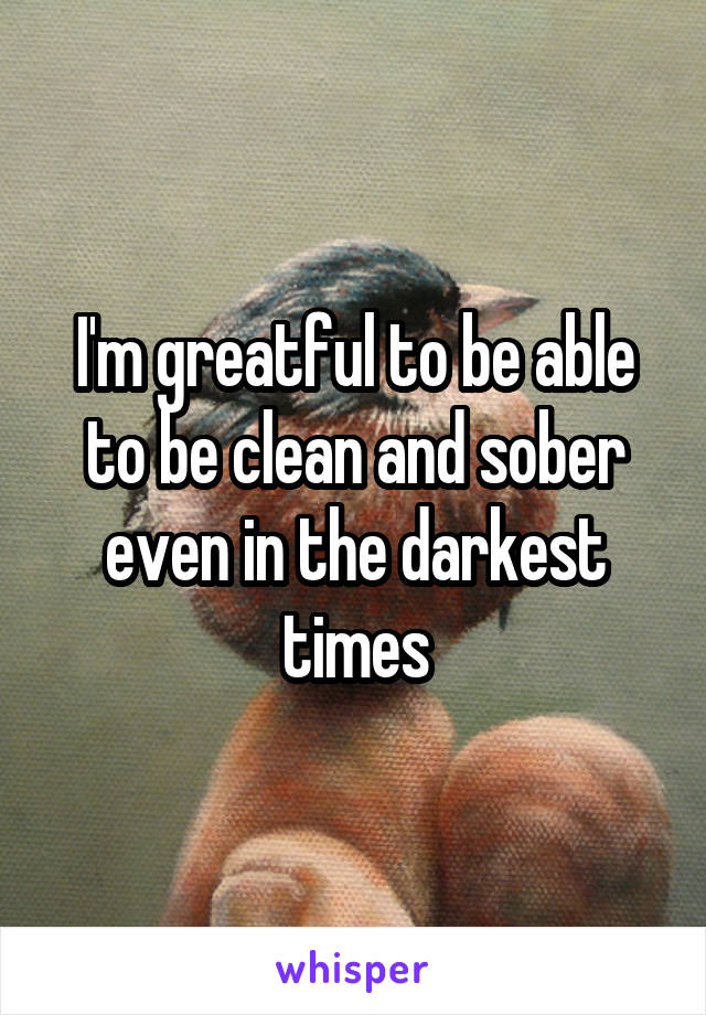 I'm greatful to be able to be clean and sober even in the darkest times