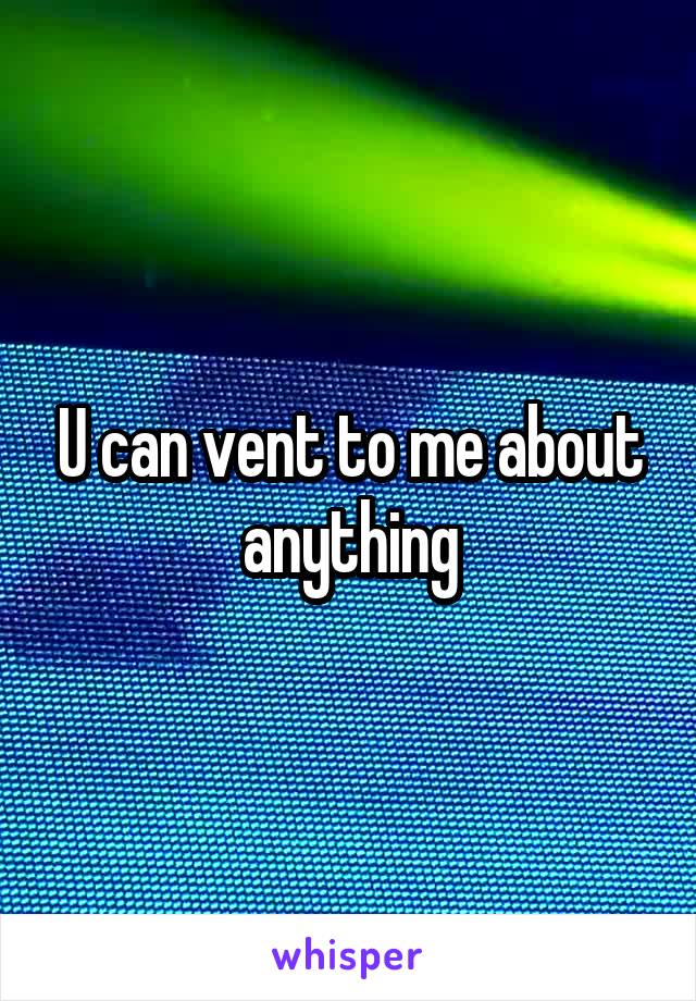 U can vent to me about anything