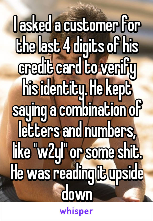 I asked a customer for the last 4 digits of his credit card to verify his identity. He kept saying a combination of letters and numbers, like "w2yl" or some shit. He was reading it upside down