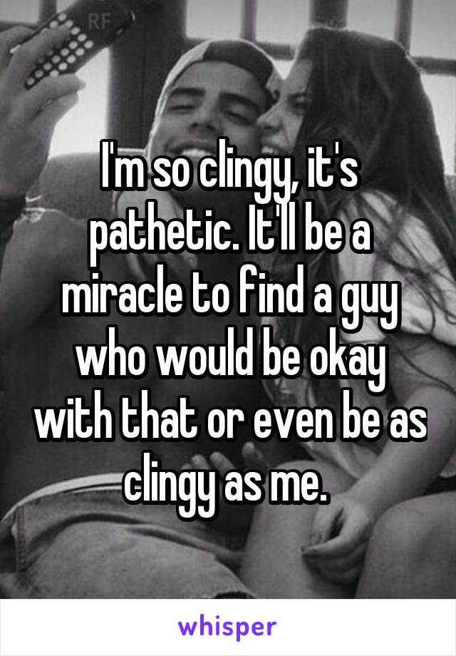 I'm so clingy, it's pathetic. It'll be a miracle to find a guy who would be okay with that or even be as clingy as me. 