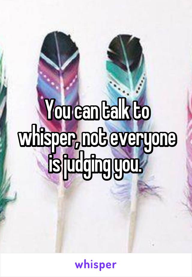 You can talk to whisper, not everyone is judging you. 