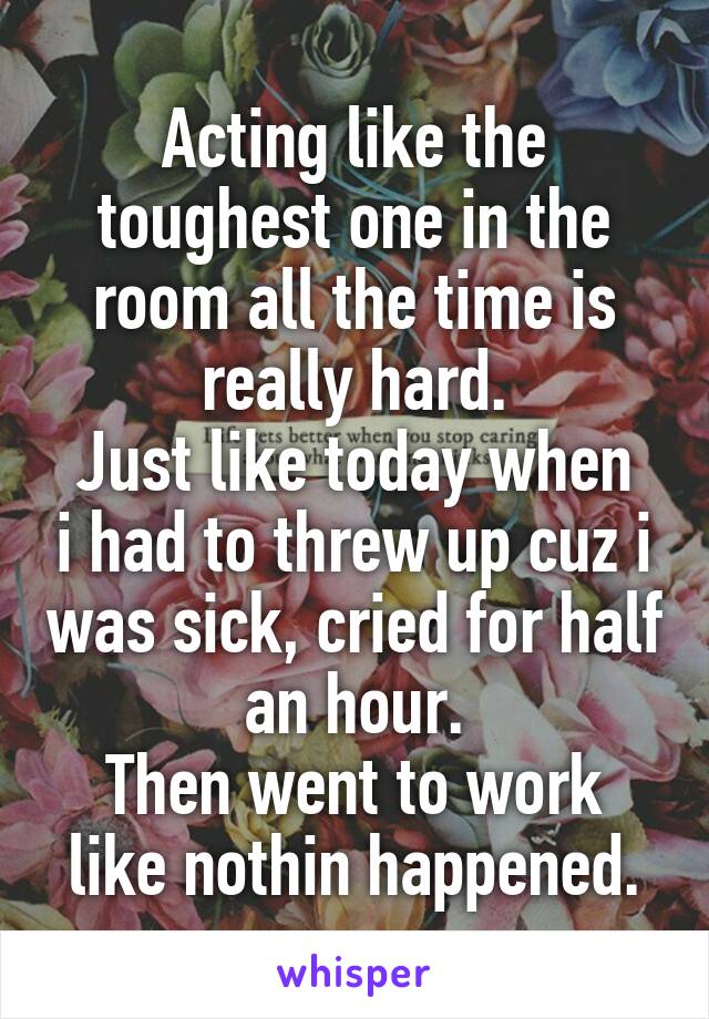 Acting like the toughest one in the room all the time is really hard.
Just like today when i had to threw up cuz i was sick, cried for half an hour.
Then went to work like nothin happened.