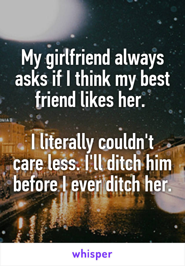 My girlfriend always asks if I think my best friend likes her. 

I literally couldn't care less. I'll ditch him before I ever ditch her. 