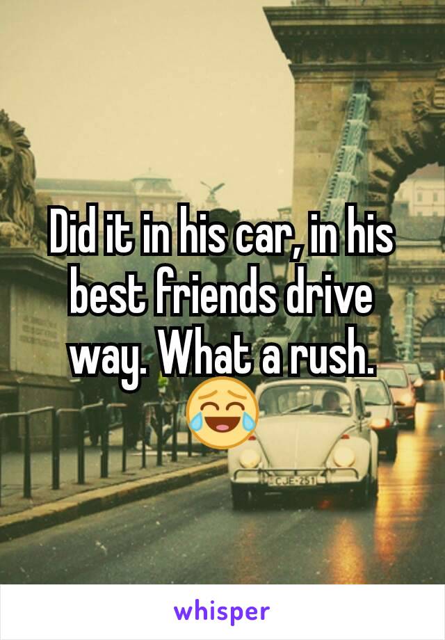 Did it in his car, in his best friends drive way. What a rush. 😂