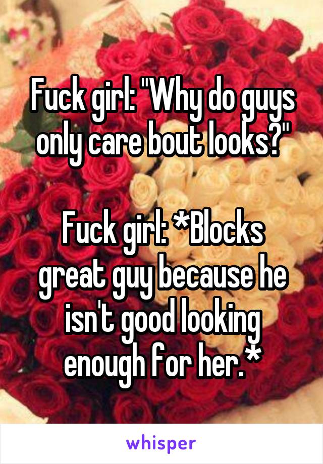 Fuck girl: "Why do guys only care bout looks?"

Fuck girl: *Blocks great guy because he isn't good looking enough for her.*